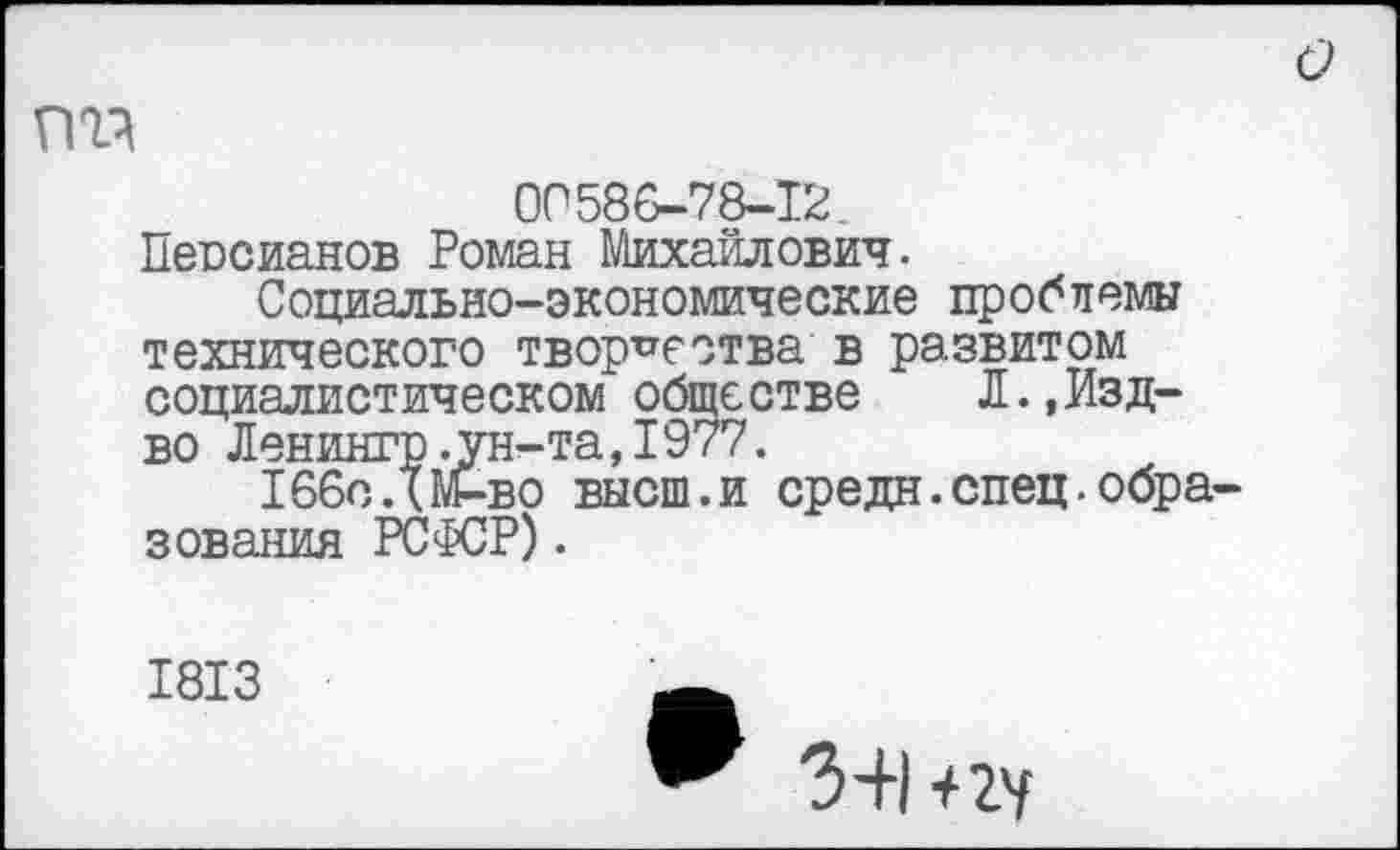 ﻿о
ОС586-78-12.
Пеосианов Роман Михайлович.
Социально-экономические проблемы технического творчества в развитом социалистическом обществе Л.,Изд-во Ленингр.ун-та,1977.
166сДМ-во высш.и средн.спец.образования РСФСР).
1813
3+1 +2У